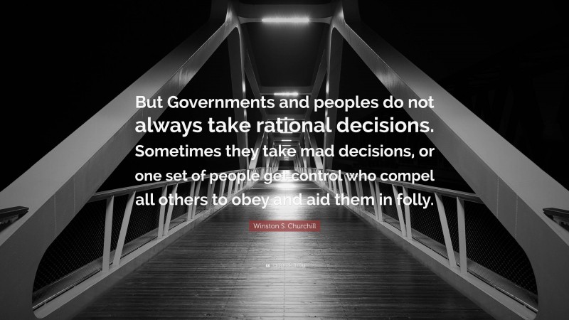 Winston S. Churchill Quote: “But Governments and peoples do not always take rational decisions. Sometimes they take mad decisions, or one set of people get control who compel all others to obey and aid them in folly.”
