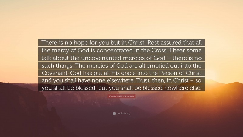 Charles Haddon Spurgeon Quote: “There is no hope for you but in Christ. Rest assured that all the mercy of God is concentrated in the Cross. I hear some talk about the uncovenanted mercies of God – there is no such things. The mercies of God are all emptied out into the Covenant. God has put all His grace into the Person of Christ and you shall have none elsewhere. Trust, then, in Christ – so you shall be blessed, but you shall be blessed nowhere else.”