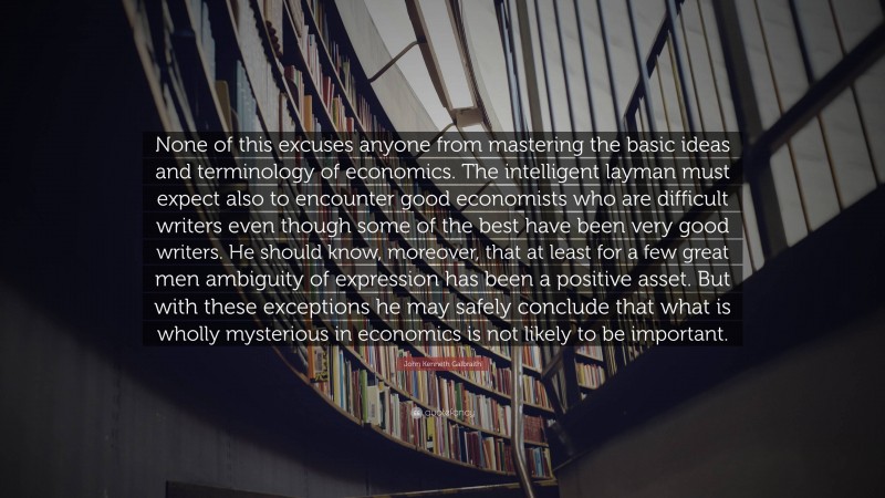 John Kenneth Galbraith Quote: “None of this excuses anyone from mastering the basic ideas and terminology of economics. The intelligent layman must expect also to encounter good economists who are difficult writers even though some of the best have been very good writers. He should know, moreover, that at least for a few great men ambiguity of expression has been a positive asset. But with these exceptions he may safely conclude that what is wholly mysterious in economics is not likely to be important.”