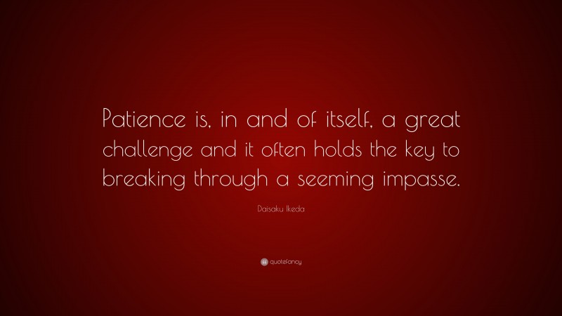 Daisaku Ikeda Quote: “Patience is, in and of itself, a great challenge and it often holds the key to breaking through a seeming impasse.”