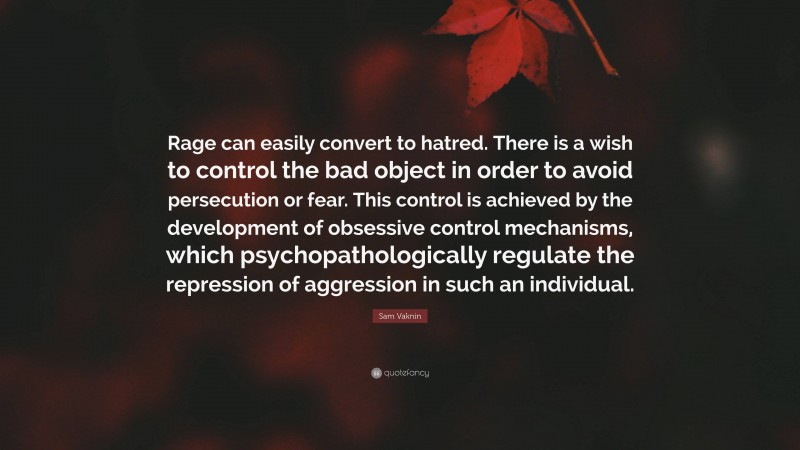 Sam Vaknin Quote: “Rage can easily convert to hatred. There is a wish to control the bad object in order to avoid persecution or fear. This control is achieved by the development of obsessive control mechanisms, which psychopathologically regulate the repression of aggression in such an individual.”