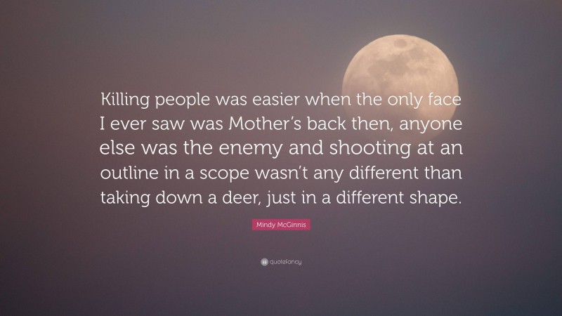 Mindy McGinnis Quote: “Killing people was easier when the only face I ever saw was Mother’s back then, anyone else was the enemy and shooting at an outline in a scope wasn’t any different than taking down a deer, just in a different shape.”