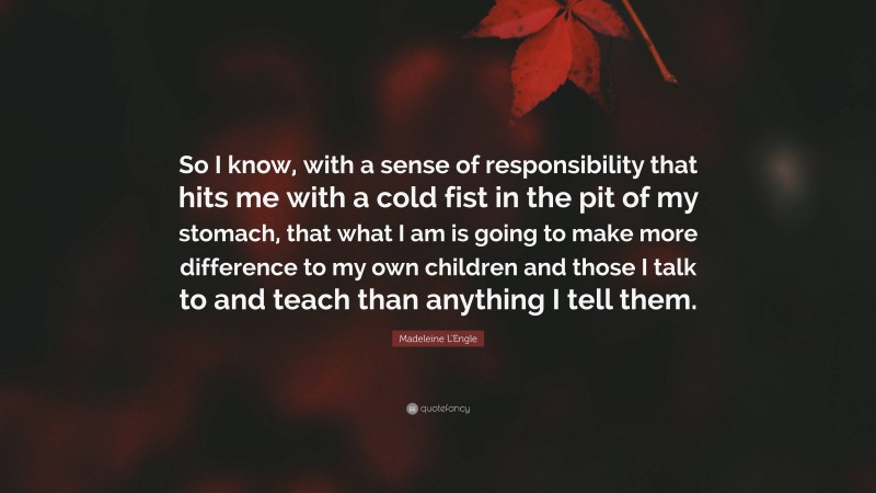 Madeleine L'Engle Quote: “So I know, with a sense of responsibility that hits me with a cold fist in the pit of my stomach, that what I am is going to make more difference to my own children and those I talk to and teach than anything I tell them.”