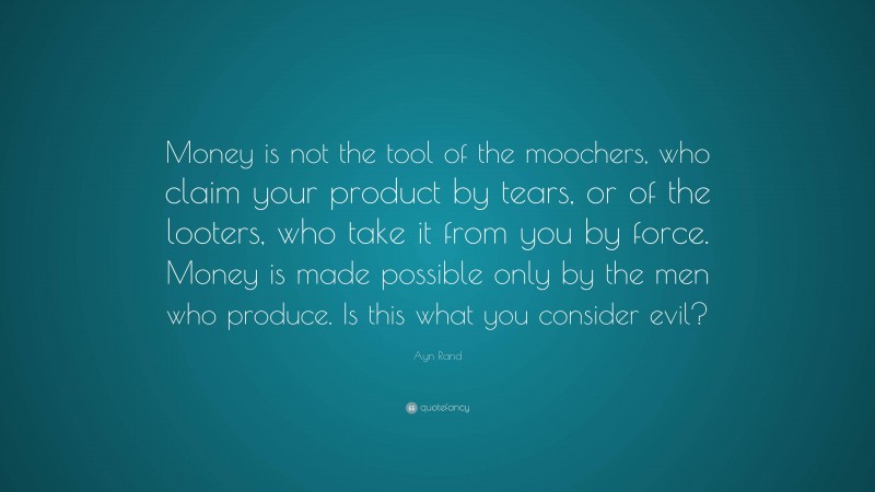 Ayn Rand Quote: “Money is not the tool of the moochers, who claim your product by tears, or of the looters, who take it from you by force. Money is made possible only by the men who produce. Is this what you consider evil?”