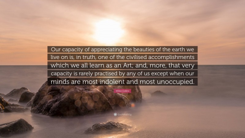 Wilkie Collins Quote: “Our capacity of appreciating the beauties of the earth we live on is, in truth, one of the civilised accomplishments which we all learn as an Art; and, more, that very capacity is rarely practised by any of us except when our minds are most indolent and most unoccupied.”