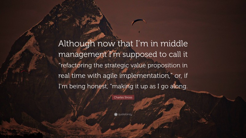 Charles Stross Quote: “Although now that I’m in middle management I’m supposed to call it “refactoring the strategic value proposition in real time with agile implementation,” or, if I’m being honest, “making it up as I go along.”
