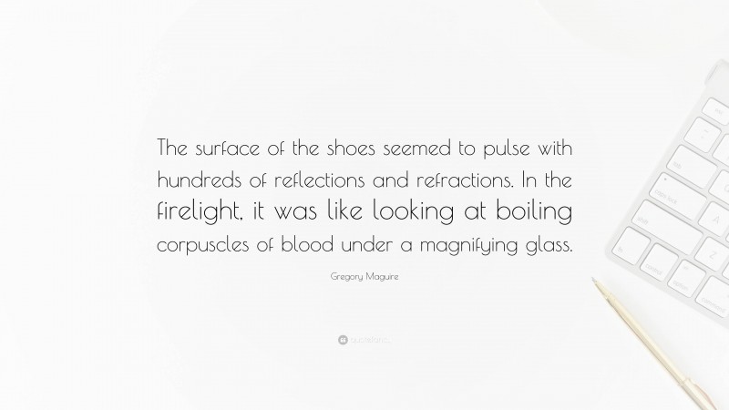 Gregory Maguire Quote: “The surface of the shoes seemed to pulse with hundreds of reflections and refractions. In the firelight, it was like looking at boiling corpuscles of blood under a magnifying glass.”