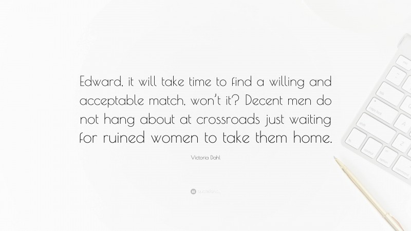 Victoria Dahl Quote: “Edward, it will take time to find a willing and acceptable match, won’t it? Decent men do not hang about at crossroads just waiting for ruined women to take them home.”