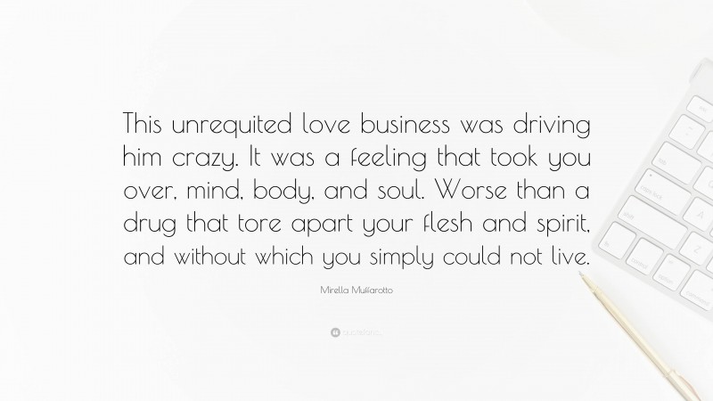 Mirella Muffarotto Quote: “This unrequited love business was driving him crazy. It was a feeling that took you over, mind, body, and soul. Worse than a drug that tore apart your flesh and spirit, and without which you simply could not live.”