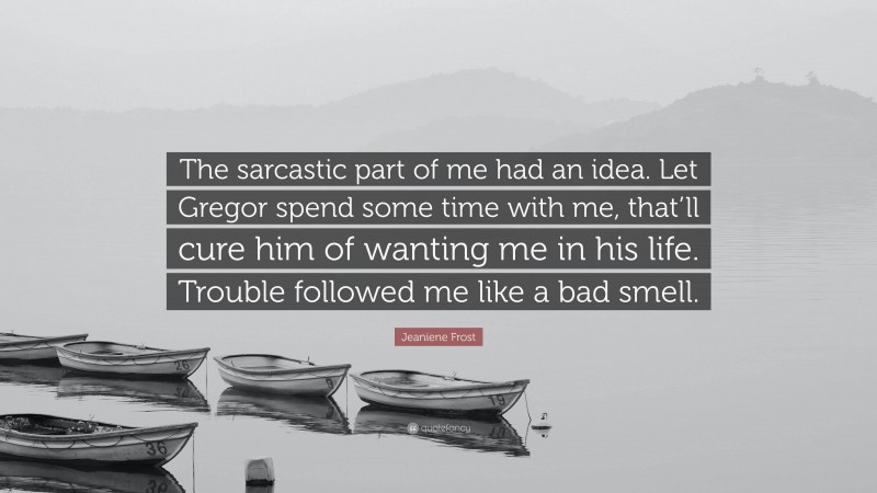 Jeaniene Frost Quote: “The sarcastic part of me had an idea. Let Gregor spend some time with me, that’ll cure him of wanting me in his life. Trouble followed me like a bad smell.”