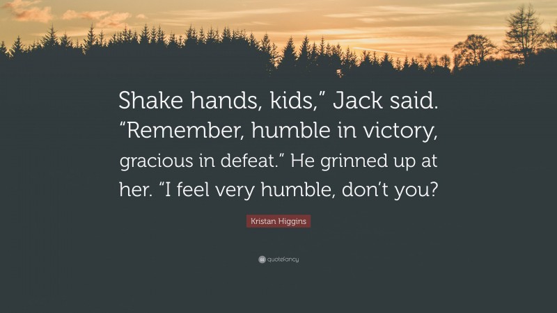 Kristan Higgins Quote: “Shake hands, kids,” Jack said. “Remember, humble in victory, gracious in defeat.” He grinned up at her. “I feel very humble, don’t you?”