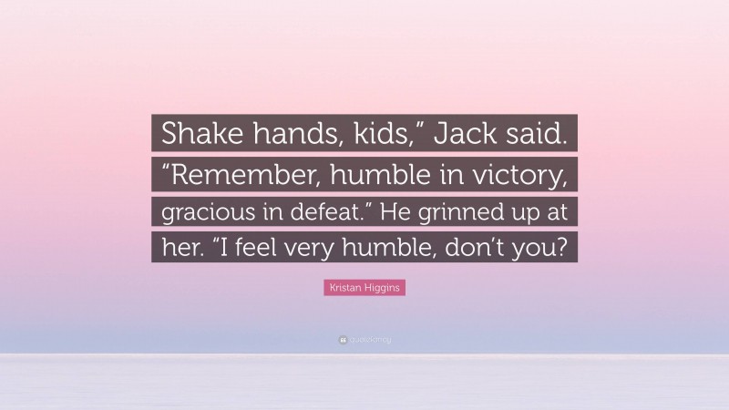 Kristan Higgins Quote: “Shake hands, kids,” Jack said. “Remember, humble in victory, gracious in defeat.” He grinned up at her. “I feel very humble, don’t you?”