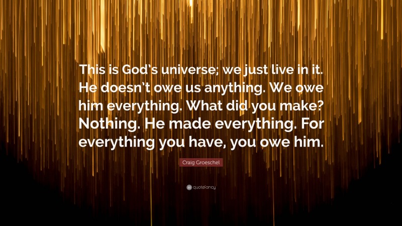 Craig Groeschel Quote: “This is God’s universe; we just live in it. He doesn’t owe us anything. We owe him everything. What did you make? Nothing. He made everything. For everything you have, you owe him.”