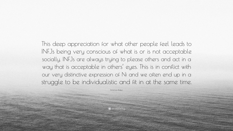 Marissa Baker Quote: “This deep appreciation for what other people feel leads to INFJs being very conscious of what is or is not acceptable socially. INFJs are always trying to please others and act in a way that is acceptable in others’ eyes. This is in conflict with our very distinctive expression of Ni and we often end up in a struggle to be individualistic and fit in at the same time.”