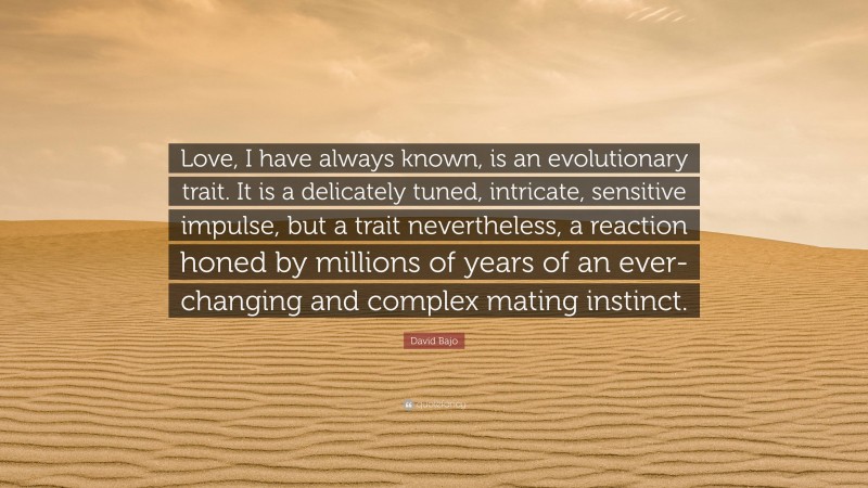 David Bajo Quote: “Love, I have always known, is an evolutionary trait. It is a delicately tuned, intricate, sensitive impulse, but a trait nevertheless, a reaction honed by millions of years of an ever-changing and complex mating instinct.”