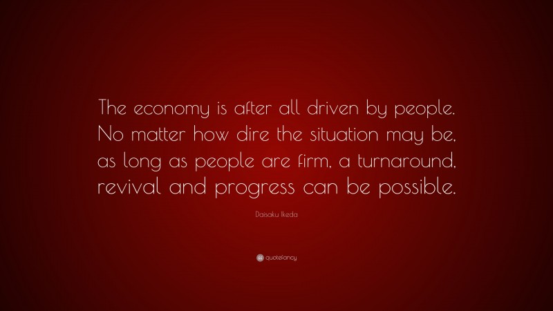 Daisaku Ikeda Quote: “The economy is after all driven by people. No matter how dire the situation may be, as long as people are firm, a turnaround, revival and progress can be possible.”