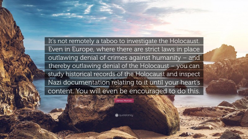 James Morcan Quote: “It’s not remotely a taboo to investigate the Holocaust. Even in Europe, where there are strict laws in place outlawing denial of crimes against humanity – and thereby outlawing denial of the Holocaust – you can study historical records of the Holocaust and inspect Nazi documentation relating to it until your heart’s content. You will even be encouraged to do this.”