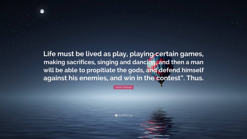 Johan Huizinga Quote: “Life must be lived as play, playing certain games, making sacrifices, singing and dancing, and then a man will be able to propitiate the gods, and defend himself against his enemies, and win in the contest”. Thus.”