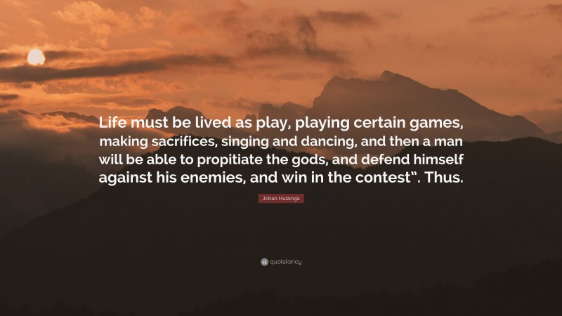 Johan Huizinga Quote: “Life must be lived as play, playing certain games, making sacrifices, singing and dancing, and then a man will be able to propitiate the gods, and defend himself against his enemies, and win in the contest”. Thus.”