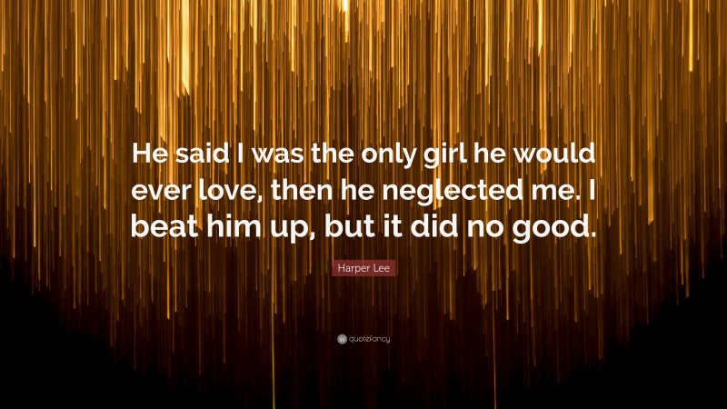 Harper Lee Quote: “He said I was the only girl he would ever love, then he neglected me. I beat him up, but it did no good.”