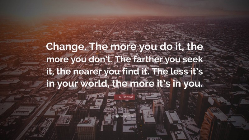 T.A. Barron Quote: “Change. The more you do it, the more you don’t. The farther you seek it, the nearer you find it. The less it’s in your world, the more it’s in you.”