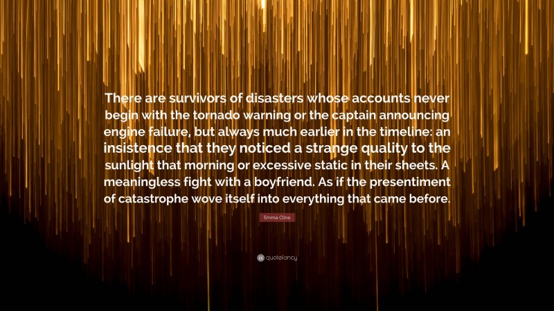 Emma Cline Quote: “There are survivors of disasters whose accounts never begin with the tornado warning or the captain announcing engine failure, but always much earlier in the timeline: an insistence that they noticed a strange quality to the sunlight that morning or excessive static in their sheets. A meaningless fight with a boyfriend. As if the presentiment of catastrophe wove itself into everything that came before.”