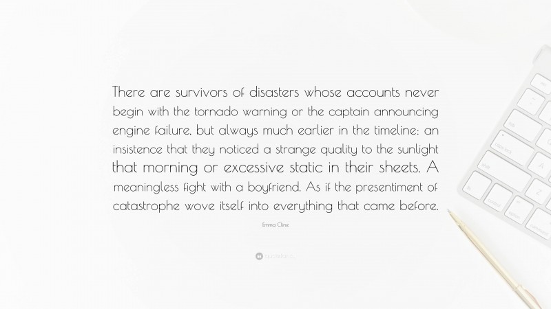 Emma Cline Quote: “There are survivors of disasters whose accounts never begin with the tornado warning or the captain announcing engine failure, but always much earlier in the timeline: an insistence that they noticed a strange quality to the sunlight that morning or excessive static in their sheets. A meaningless fight with a boyfriend. As if the presentiment of catastrophe wove itself into everything that came before.”