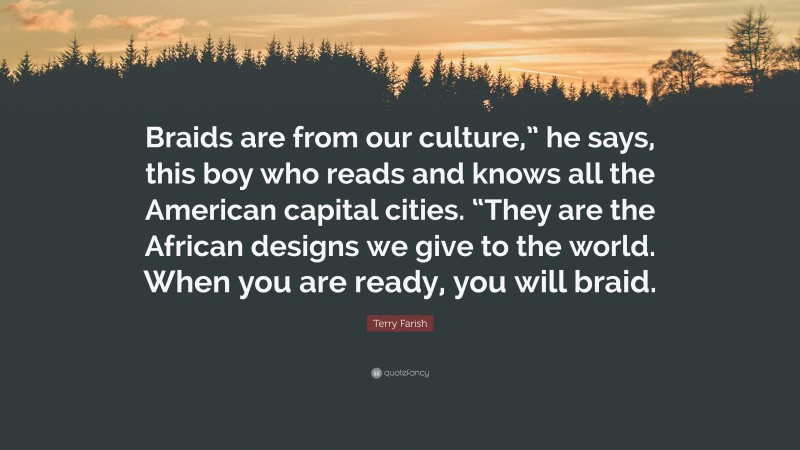 Terry Farish Quote: “Braids are from our culture,” he says, this boy who reads and knows all the American capital cities. “They are the African designs we give to the world. When you are ready, you will braid.”