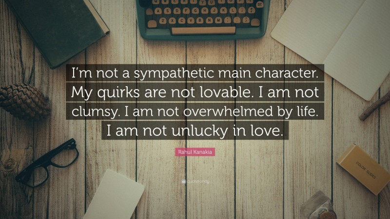 Rahul Kanakia Quote: “I’m not a sympathetic main character. My quirks are not lovable. I am not clumsy. I am not overwhelmed by life. I am not unlucky in love.”