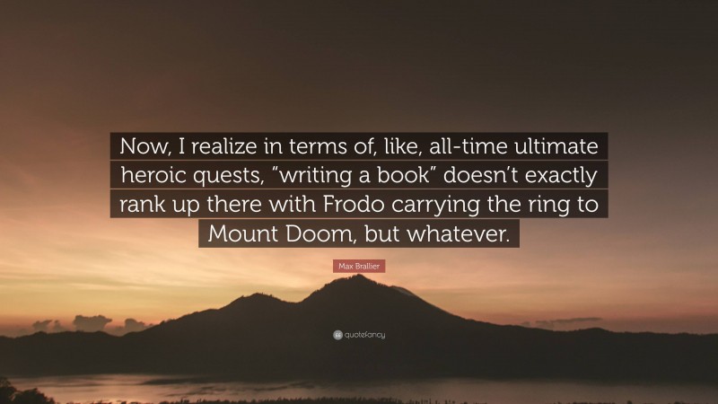 Max Brallier Quote: “Now, I realize in terms of, like, all-time ultimate heroic quests, “writing a book” doesn’t exactly rank up there with Frodo carrying the ring to Mount Doom, but whatever.”