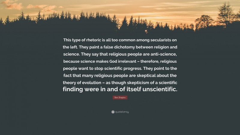 Ben Shapiro Quote: “This type of rhetoric is all too common among secularists on the left. They paint a false dichotomy between religion and science. They say that religious people are anti-science, because science makes God irrelevant – therefore, religious people want to stop scientific progress. They point to the fact that many religious people are skeptical about the theory of evolution – as though skepticism of a scientific finding were in and of itself unscientific.”