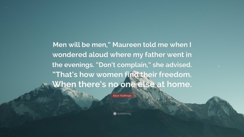 Alice Hoffman Quote: “Men will be men,” Maureen told me when I wondered aloud where my father went in the evenings. “Don’t complain,” she advised. “That’s how women find their freedom. When there’s no one else at home.”