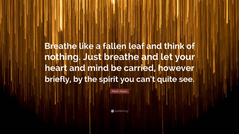 Mark Nepo Quote: “Breathe like a fallen leaf and think of nothing. Just breathe and let your heart and mind be carried, however briefly, by the spirit you can’t quite see.”