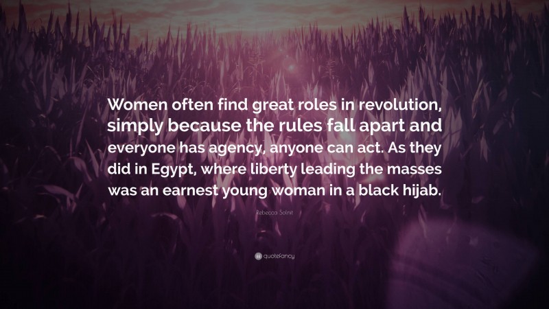 Rebecca Solnit Quote: “Women often find great roles in revolution, simply because the rules fall apart and everyone has agency, anyone can act. As they did in Egypt, where liberty leading the masses was an earnest young woman in a black hijab.”