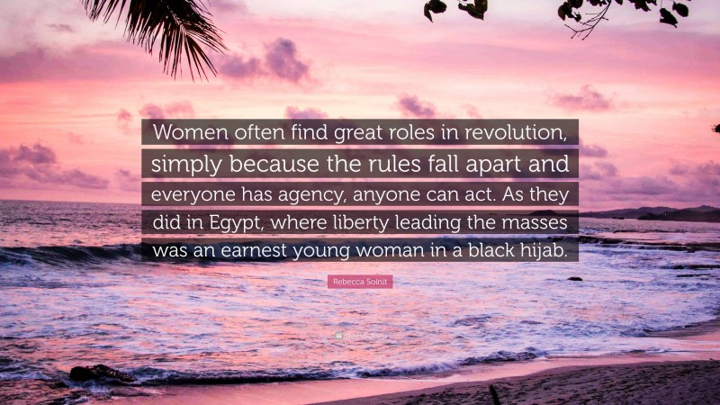 Rebecca Solnit Quote: “Women often find great roles in revolution, simply because the rules fall apart and everyone has agency, anyone can act. As they did in Egypt, where liberty leading the masses was an earnest young woman in a black hijab.”