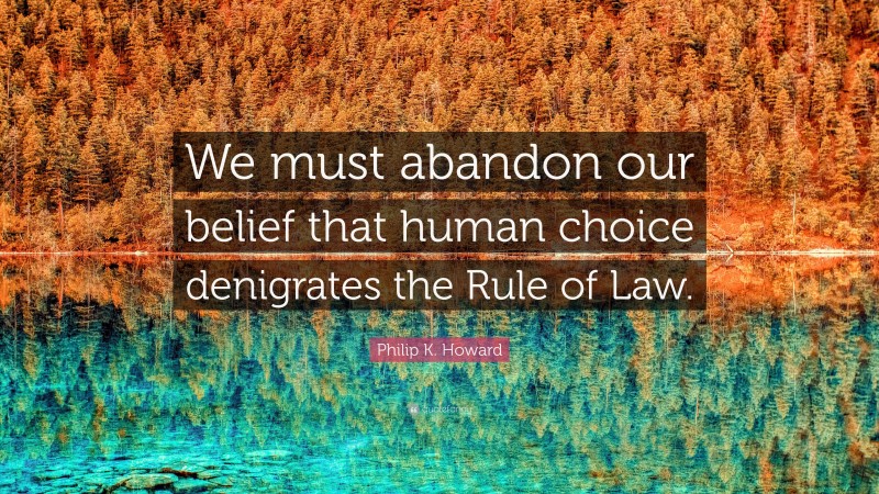 Philip K. Howard Quote: “We must abandon our belief that human choice denigrates the Rule of Law.”