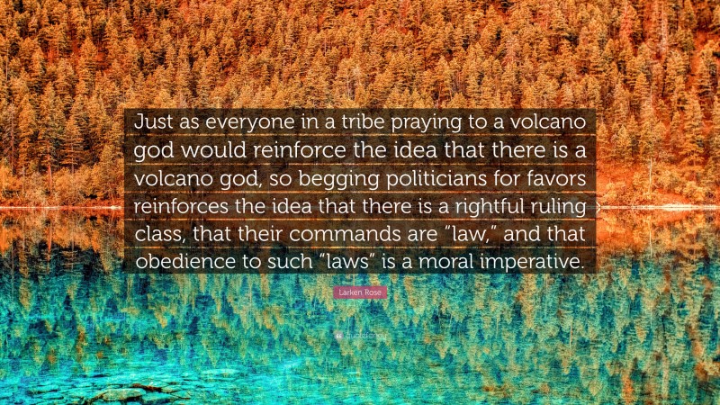 Larken Rose Quote: “Just as everyone in a tribe praying to a volcano god would reinforce the idea that there is a volcano god, so begging politicians for favors reinforces the idea that there is a rightful ruling class, that their commands are “law,” and that obedience to such “laws” is a moral imperative.”