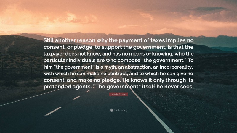 Lysander Spooner Quote: “Still another reason why the payment of taxes implies no consent, or pledge, to support the government, is that the taxpayer does not know, and has no means of knowing, who the particular individuals are who compose “the government.” To him “the government” is a myth, an abstraction, an incorporeality, with which he can make no contract, and to which he can give no consent, and make no pledge. He knows it only through its pretended agents. “The government” itself he never sees.”