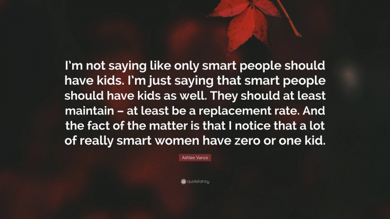 Ashlee Vance Quote: “I’m not saying like only smart people should have kids. I’m just saying that smart people should have kids as well. They should at least maintain – at least be a replacement rate. And the fact of the matter is that I notice that a lot of really smart women have zero or one kid.”