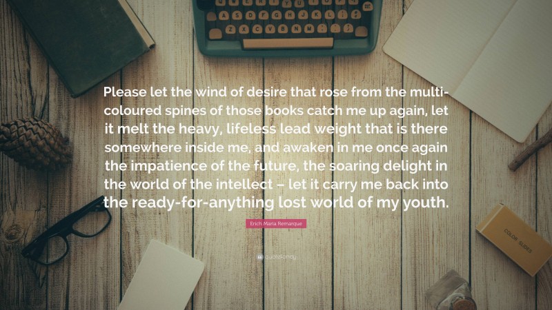 Erich Maria Remarque Quote: “Please let the wind of desire that rose from the multi-coloured spines of those books catch me up again, let it melt the heavy, lifeless lead weight that is there somewhere inside me, and awaken in me once again the impatience of the future, the soaring delight in the world of the intellect – let it carry me back into the ready-for-anything lost world of my youth.”