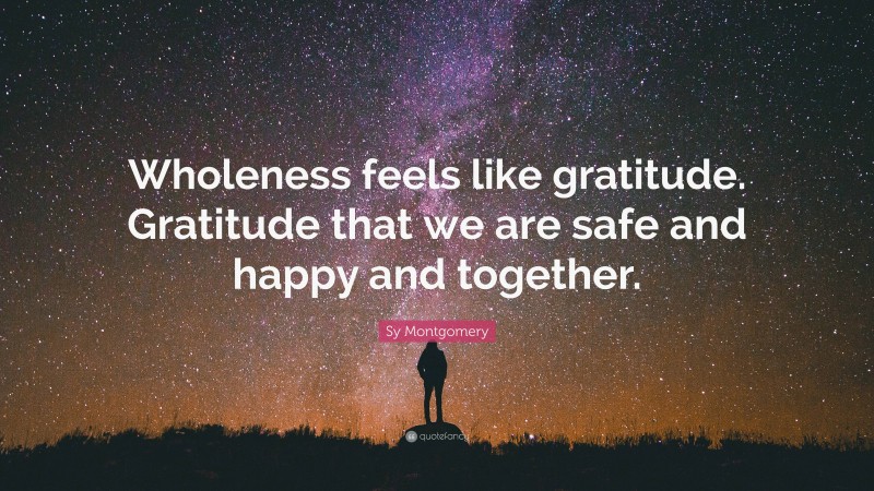 Sy Montgomery Quote: “Wholeness feels like gratitude. Gratitude that we are safe and happy and together.”