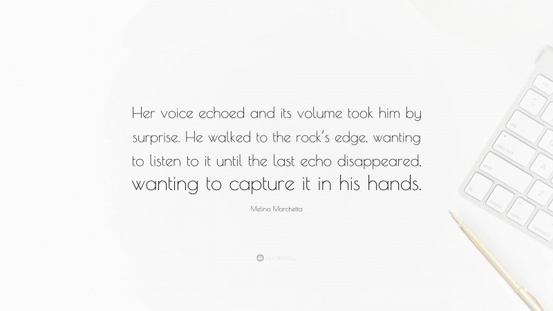 Melina Marchetta Quote: “Her voice echoed and its volume took him by surprise. He walked to the rock’s edge, wanting to listen to it until the last echo disappeared, wanting to capture it in his hands.”