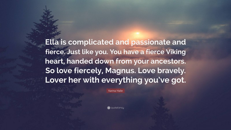 Karina Halle Quote: “Ella is complicated and passionate and fierce. Just like you. You have a fierce Viking heart, handed down from your ancestors. So love fiercely, Magnus. Love bravely. Lover her with everything you’ve got.”