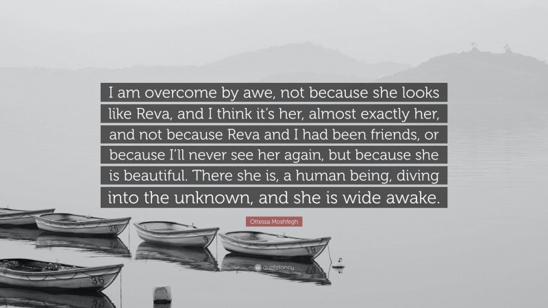 Ottessa Moshfegh Quote: “I am overcome by awe, not because she looks like Reva, and I think it’s her, almost exactly her, and not because Reva and I had been friends, or because I’ll never see her again, but because she is beautiful. There she is, a human being, diving into the unknown, and she is wide awake.”