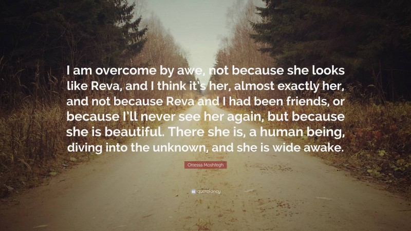 Ottessa Moshfegh Quote: “I am overcome by awe, not because she looks like Reva, and I think it’s her, almost exactly her, and not because Reva and I had been friends, or because I’ll never see her again, but because she is beautiful. There she is, a human being, diving into the unknown, and she is wide awake.”