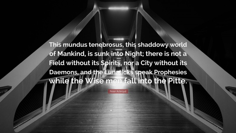 Peter Ackroyd Quote: “This mundus tenebrosus, this shaddowy world of Mankind, is sunk into Night; there is not a Field without its Spirits, nor a City without its Daemons, and the Lunaticks speak Prophesies while the Wise men fall into the Pitte.”