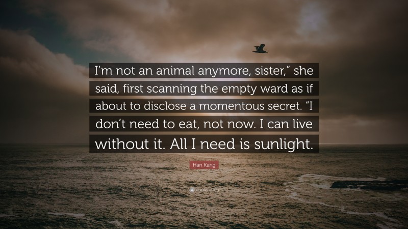 Han Kang Quote: “I’m not an animal anymore, sister,” she said, first scanning the empty ward as if about to disclose a momentous secret. “I don’t need to eat, not now. I can live without it. All I need is sunlight.”