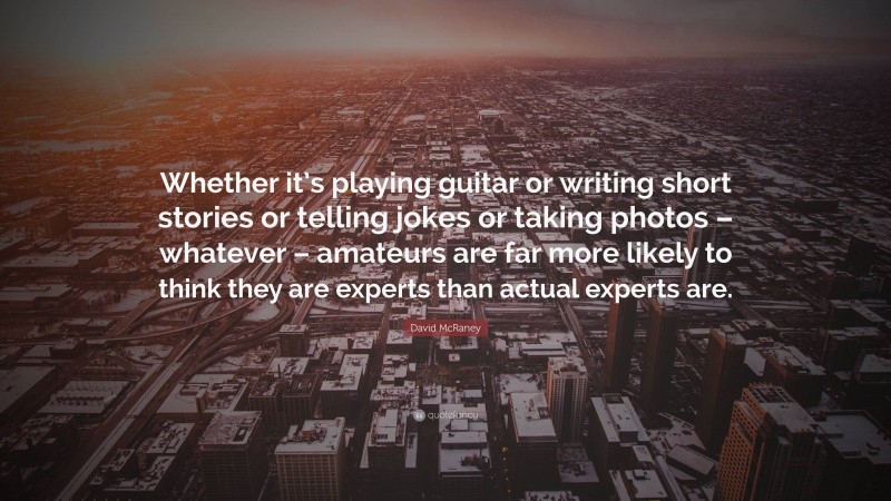 David McRaney Quote: “Whether it’s playing guitar or writing short stories or telling jokes or taking photos – whatever – amateurs are far more likely to think they are experts than actual experts are.”
