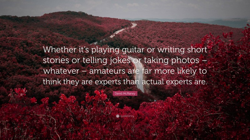 David McRaney Quote: “Whether it’s playing guitar or writing short stories or telling jokes or taking photos – whatever – amateurs are far more likely to think they are experts than actual experts are.”