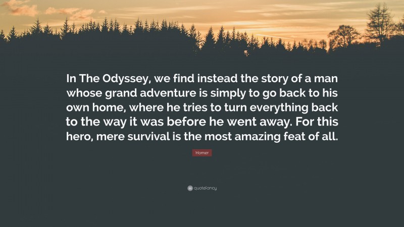 Homer Quote: “In The Odyssey, we find instead the story of a man whose grand adventure is simply to go back to his own home, where he tries to turn everything back to the way it was before he went away. For this hero, mere survival is the most amazing feat of all.”